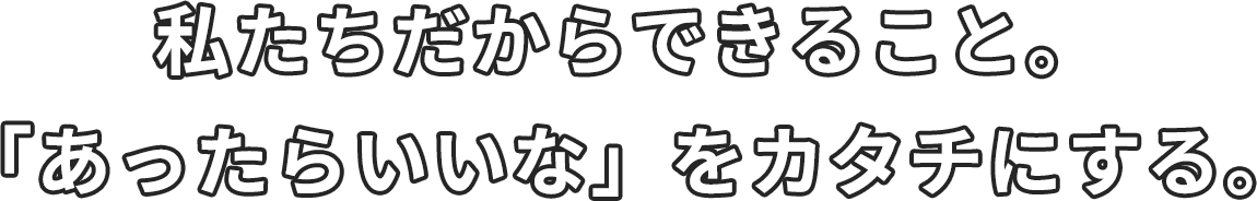 私たちだからできること。「あったらいいな」をカタチにする。