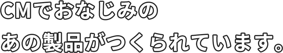 CMでおなじみのあの製品がつくられています。